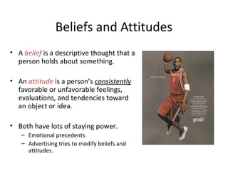 Beliefs and Attitudes
• A belief is a descriptive thought that a
person holds about something.
• An attitude is a person’s consistently
favorable or unfavorable feelings,
evaluations, and tendencies toward
an object or idea.
• Both have lots of staying power.
– Emotional precedents
– Advertising tries to modify beliefs and
attitudes.
 