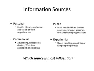 Information Sources
– Personal
• Family, friends, neighbors,
and casual or work
acquaintances
– Commercial
• Advertising, salespeople,
dealers, Web sites,
packaging, and displays
– Public
• Mass media articles or news
programs, Internet searches,
consumer rating organizations
– Experiential
• Using, handling, examining or
sampling the product
Which source is most influential?
 