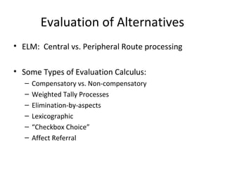 • ELM: Central vs. Peripheral Route processing
• Some Types of Evaluation Calculus:
– Compensatory vs. Non-compensatory
– Weighted Tally Processes
– Elimination-by-aspects
– Lexicographic
– “Checkbox Choice”
– Affect Referral
Evaluation of Alternatives
 