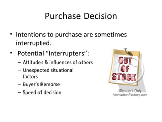 Purchase Decision
• Intentions to purchase are sometimes
interrupted.
• Potential “Interrupters”:
– Attitudes & influences of others
– Unexpected situational
factors
– Buyer’s Remorse
– Speed of decision
 