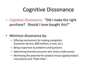 • Cognitive Dissonance: “Did I make the right
purchase? Should I have bought this?”
• Minimize dissonance by:
– Offering mechanisms for making complaints
(Customer Service, 800 hotlines, e-mail, etc.)
– Being responsive to problems and questions
– Advertising (remind consumer why choice made sense)
– Minimizing the potential for product misuse (good product
instructions) and “Poke-Yoke”.
Cognitive Dissonance
 