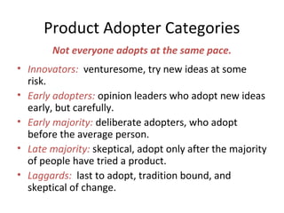 Not everyone adopts at the same pace.
• Innovators: venturesome, try new ideas at some
risk.
• Early adopters: opinion leaders who adopt new ideas
early, but carefully.
• Early majority: deliberate adopters, who adopt
before the average person.
• Late majority: skeptical, adopt only after the majority
of people have tried a product.
• Laggards: last to adopt, tradition bound, and
skeptical of change.
Product Adopter Categories
 