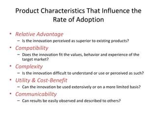 • Relative Advantage
– Is the innovation perceived as superior to existing products?
• Compatibility
– Does the innovation fit the values, behavior and experience of the
target market?
• Complexity
– Is the innovation difficult to understand or use or perceived as such?
• Utility & Cost-Benefit
– Can the innovation be used extensively or on a more limited basis?
• Communicability
– Can results be easily observed and described to others?
Product Characteristics That Influence the
Rate of Adoption
 