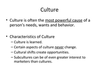 • Culture is often the most powerful cause of a
person's needs, wants and behavior.
• Characteristics of Culture
– Culture is learned.
– Certain aspects of culture never change.
– Cultural shifts create opportunities.
– Subcultures can be of even greater interest to
marketers than cultures.
Culture
 