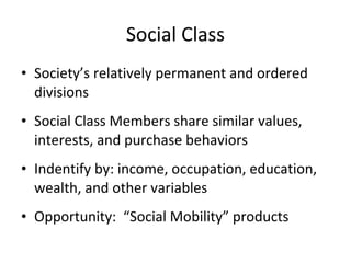 • Society’s relatively permanent and ordered
divisions
• Social Class Members share similar values,
interests, and purchase behaviors
• Indentify by: income, occupation, education,
wealth, and other variables
• Opportunity: “Social Mobility” products
Social Class
 