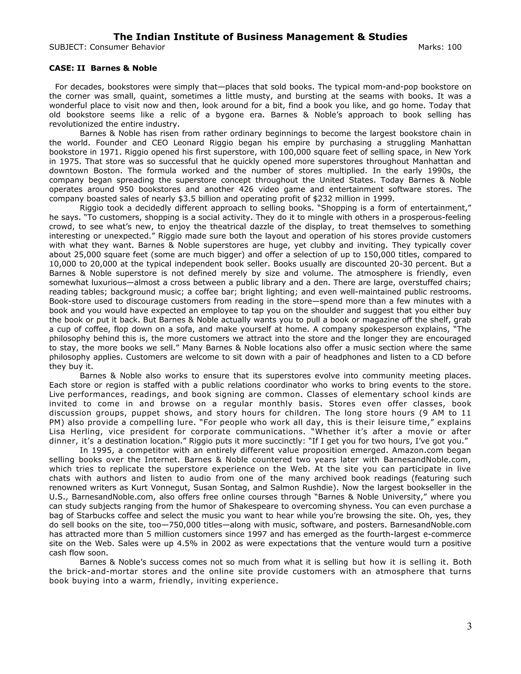 The Indian Institute of Business Management & Studies
SUBJECT: Consumer Behavior Marks: 100
CASE: II Barnes & Noble
For decades, bookstores were simply that—places that sold books. The typical mom-and-pop bookstore on
the corner was small, quaint, sometimes a little musty, and bursting at the seams with books. It was a
wonderful place to visit now and then, look around for a bit, find a book you like, and go home. Today that
old bookstore seems like a relic of a bygone era. Barnes & Noble’s approach to book selling has
revolutionized the entire industry.
Barnes & Noble has risen from rather ordinary beginnings to become the largest bookstore chain in
the world. Founder and CEO Leonard Riggio began his empire by purchasing a struggling Manhattan
bookstore in 1971. Riggio opened his first superstore, with 100,000 square feet of selling space, in New York
in 1975. That store was so successful that he quickly opened more superstores throughout Manhattan and
downtown Boston. The formula worked and the number of stores multiplied. In the early 1990s, the
company began spreading the superstore concept throughout the United States. Today Barnes & Noble
operates around 950 bookstores and another 426 video game and entertainment software stores. The
company boasted sales of nearly $3.5 billion and operating profit of $232 million in 1999.
Riggio took a decidedly different approach to selling books. “Shopping is a form of entertainment,”
he says. “To customers, shopping is a social activity. They do it to mingle with others in a prosperous-feeling
crowd, to see what’s new, to enjoy the theatrical dazzle of the display, to treat themselves to something
interesting or unexpected.” Riggio made sure both the layout and operation of his stores provide customers
with what they want. Barnes & Noble superstores are huge, yet clubby and inviting. They typically cover
about 25,000 square feet (some are much bigger) and offer a selection of up to 150,000 titles, compared to
10,000 to 20,000 at the typical independent book seller. Books usually are discounted 20-30 percent. But a
Barnes & Noble superstore is not defined merely by size and volume. The atmosphere is friendly, even
somewhat luxurious—almost a cross between a public library and a den. There are large, overstuffed chairs;
reading tables; background music; a coffee bar; bright lighting; and even well-maintained public restrooms.
Book-store used to discourage customers from reading in the store—spend more than a few minutes with a
book and you would have expected an employee to tap you on the shoulder and suggest that you either buy
the book or put it back. But Barnes & Noble actually wants you to pull a book or magazine off the shelf, grab
a cup of coffee, flop down on a sofa, and make yourself at home. A company spokesperson explains, “The
philosophy behind this is, the more customers we attract into the store and the longer they are encouraged
to stay, the more books we sell.” Many Barnes & Noble locations also offer a music section where the same
philosophy applies. Customers are welcome to sit down with a pair of headphones and listen to a CD before
they buy it.
Barnes & Noble also works to ensure that its superstores evolve into community meeting places.
Each store or region is staffed with a public relations coordinator who works to bring events to the store.
Live performances, readings, and book signing are common. Classes of elementary school kinds are
invited to come in and browse on a regular monthly basis. Stores even offer classes, book
discussion groups, puppet shows, and story hours for children. The long store hours (9 AM to 11
PM) also provide a compelling lure. “For people who work all day, this is their leisure time,” explains
Lisa Herling, vice president for corporate communications. “Whether it’s after a movie or after
dinner, it’s a destination location.” Riggio puts it more succinctly: “If I get you for two hours, I’ve got you.”
In 1995, a competitor with an entirely different value proposition emerged. Amazon.com began
selling books over the Internet. Barnes & Noble countered two years later with BarnesandNoble.com,
which tries to replicate the superstore experience on the Web. At the site you can participate in live
chats with authors and listen to audio from one of the many archived book readings (featuring such
renowned writers as Kurt Vonnegut, Susan Sontag, and Salmon Rushdie). Now the largest bookseller in the
U.S., BarnesandNoble.com, also offers free online courses through “Barnes & Noble University,” where you
can study subjects ranging from the humor of Shakespeare to overcoming shyness. You can even purchase a
bag of Starbucks coffee and select the music you want to hear while you’re browsing the site. Oh, yes, they
do sell books on the site, too—750,000 titles—along with music, software, and posters. BarnesandNoble.com
has attracted more than 5 million customers since 1997 and has emerged as the fourth-largest e-commerce
site on the Web. Sales were up 4.5% in 2002 as were expectations that the venture would turn a positive
cash flow soon.
Barnes & Noble’s success comes not so much from what it is selling but how it is selling it. Both
the brick-and-mortar stores and the online site provide customers with an atmosphere that turns
book buying into a warm, friendly, inviting experience.
3
 