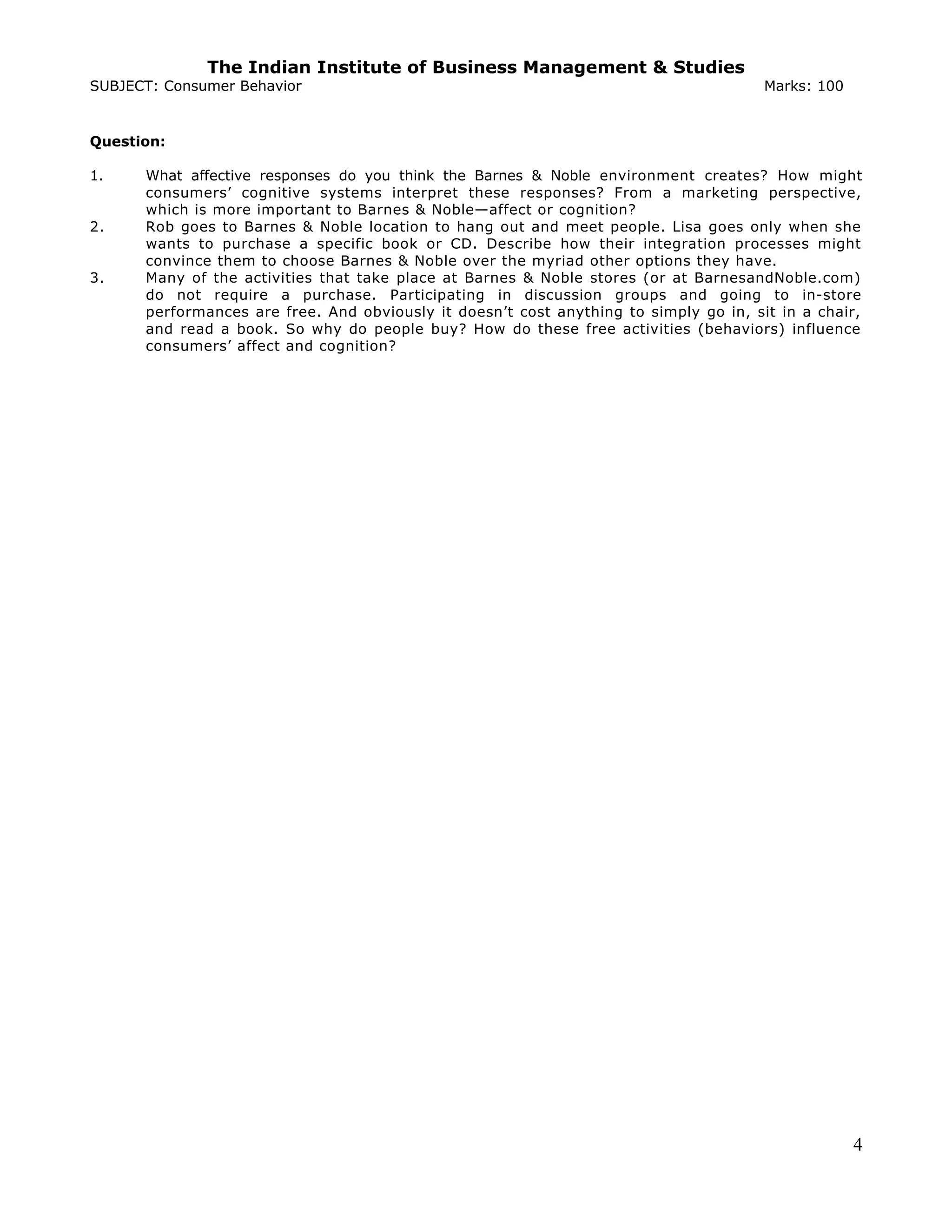 The Indian Institute of Business Management & Studies
SUBJECT: Consumer Behavior Marks: 100
Question:
1. What affective responses do you think the Barnes & Noble environment creates? How might
consumers’ cognitive systems interpret these responses? From a marketing perspective,
which is more important to Barnes & Noble—affect or cognition?
2. Rob goes to Barnes & Noble location to hang out and meet people. Lisa goes only when she
wants to purchase a specific book or CD. Describe how their integration processes might
convince them to choose Barnes & Noble over the myriad other options they have.
3. Many of the activities that take place at Barnes & Noble stores (or at BarnesandNoble.com)
do not require a purchase. Participating in discussion groups and going to in-store
performances are free. And obviously it doesn’t cost anything to simply go in, sit in a chair,
and read a book. So why do people buy? How do these free activities (behaviors) influence
consumers’ affect and cognition?
4
 