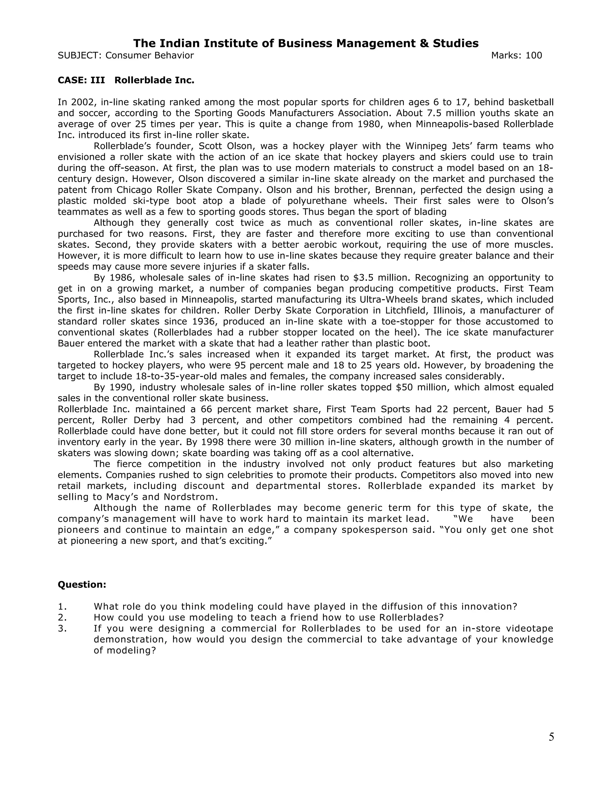 The Indian Institute of Business Management & Studies
SUBJECT: Consumer Behavior Marks: 100
CASE: III Rollerblade Inc.
In 2002, in-line skating ranked among the most popular sports for children ages 6 to 17, behind basketball
and soccer, according to the Sporting Goods Manufacturers Association. About 7.5 million youths skate an
average of over 25 times per year. This is quite a change from 1980, when Minneapolis-based Rollerblade
Inc. introduced its first in-line roller skate.
Rollerblade’s founder, Scott Olson, was a hockey player with the Winnipeg Jets’ farm teams who
envisioned a roller skate with the action of an ice skate that hockey players and skiers could use to train
during the off-season. At first, the plan was to use modern materials to construct a model based on an 18-
century design. However, Olson discovered a similar in-line skate already on the market and purchased the
patent from Chicago Roller Skate Company. Olson and his brother, Brennan, perfected the design using a
plastic molded ski-type boot atop a blade of polyurethane wheels. Their first sales were to Olson’s
teammates as well as a few to sporting goods stores. Thus began the sport of blading
Although they generally cost twice as much as conventional roller skates, in-line skates are
purchased for two reasons. First, they are faster and therefore more exciting to use than conventional
skates. Second, they provide skaters with a better aerobic workout, requiring the use of more muscles.
However, it is more difficult to learn how to use in-line skates because they require greater balance and their
speeds may cause more severe injuries if a skater falls.
By 1986, wholesale sales of in-line skates had risen to $3.5 million. Recognizing an opportunity to
get in on a growing market, a number of companies began producing competitive products. First Team
Sports, Inc., also based in Minneapolis, started manufacturing its Ultra-Wheels brand skates, which included
the first in-line skates for children. Roller Derby Skate Corporation in Litchfield, Illinois, a manufacturer of
standard roller skates since 1936, produced an in-line skate with a toe-stopper for those accustomed to
conventional skates (Rollerblades had a rubber stopper located on the heel). The ice skate manufacturer
Bauer entered the market with a skate that had a leather rather than plastic boot.
Rollerblade Inc.’s sales increased when it expanded its target market. At first, the product was
targeted to hockey players, who were 95 percent male and 18 to 25 years old. However, by broadening the
target to include 18-to-35-year-old males and females, the company increased sales considerably.
By 1990, industry wholesale sales of in-line roller skates topped $50 million, which almost equaled
sales in the conventional roller skate business.
Rollerblade Inc. maintained a 66 percent market share, First Team Sports had 22 percent, Bauer had 5
percent, Roller Derby had 3 percent, and other competitors combined had the remaining 4 percent.
Rollerblade could have done better, but it could not fill store orders for several months because it ran out of
inventory early in the year. By 1998 there were 30 million in-line skaters, although growth in the number of
skaters was slowing down; skate boarding was taking off as a cool alternative.
The fierce competition in the industry involved not only product features but also marketing
elements. Companies rushed to sign celebrities to promote their products. Competitors also moved into new
retail markets, including discount and departmental stores. Rollerblade expanded its market by
selling to Macy’s and Nordstrom.
Although the name of Rollerblades may become generic term for this type of skate, the
company’s management will have to work hard to maintain its market lead. “We have been
pioneers and continue to maintain an edge,” a company spokesperson said. “You only get one shot
at pioneering a new sport, and that’s exciting.”
Question:
1. What role do you think modeling could have played in the diffusion of this innovation?
2. How could you use modeling to teach a friend how to use Rollerblades?
3. If you were designing a commercial for Rollerblades to be used for an in-store videotape
demonstration, how would you design the commercial to take advantage of your knowledge
of modeling?
5
 