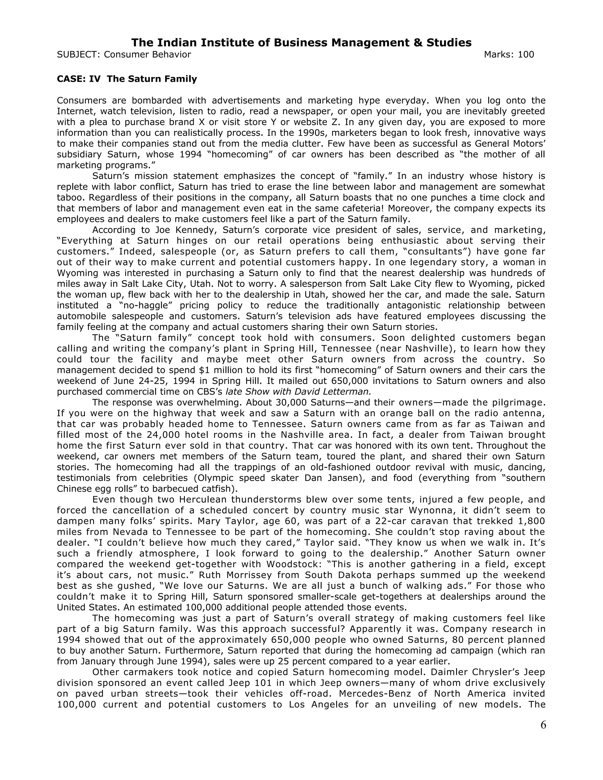 The Indian Institute of Business Management & Studies
SUBJECT: Consumer Behavior Marks: 100
CASE: IV The Saturn Family
Consumers are bombarded with advertisements and marketing hype everyday. When you log onto the
Internet, watch television, listen to radio, read a newspaper, or open your mail, you are inevitably greeted
with a plea to purchase brand X or visit store Y or website Z. In any given day, you are exposed to more
information than you can realistically process. In the 1990s, marketers began to look fresh, innovative ways
to make their companies stand out from the media clutter. Few have been as successful as General Motors’
subsidiary Saturn, whose 1994 “homecoming” of car owners has been described as “the mother of all
marketing programs.”
Saturn’s mission statement emphasizes the concept of “family.” In an industry whose history is
replete with labor conflict, Saturn has tried to erase the line between labor and management are somewhat
taboo. Regardless of their positions in the company, all Saturn boasts that no one punches a time clock and
that members of labor and management even eat in the same cafeteria! Moreover, the company expects its
employees and dealers to make customers feel like a part of the Saturn family.
According to Joe Kennedy, Saturn’s corporate vice president of sales, service, and marketing,
“Everything at Saturn hinges on our retail operations being enthusiastic about serving their
customers.” Indeed, salespeople (or, as Saturn prefers to call them, “consultants”) have gone far
out of their way to make current and potential customers happy. In one legendary story, a woman in
Wyoming was interested in purchasing a Saturn only to find that the nearest dealership was hundreds of
miles away in Salt Lake City, Utah. Not to worry. A salesperson from Salt Lake City flew to Wyoming, picked
the woman up, flew back with her to the dealership in Utah, showed her the car, and made the sale. Saturn
instituted a “no-haggle” pricing policy to reduce the traditionally antagonistic relationship between
automobile salespeople and customers. Saturn’s television ads have featured employees discussing the
family feeling at the company and actual customers sharing their own Saturn stories.
The “Saturn family” concept took hold with consumers. Soon delighted customers began
calling and writing the company’s plant in Spring Hill, Tennessee (near Nashville), to learn how they
could tour the facility and maybe meet other Saturn owners from across the country. So
management decided to spend $1 million to hold its first “homecoming” of Saturn owners and their cars the
weekend of June 24-25, 1994 in Spring Hill. It mailed out 650,000 invitations to Saturn owners and also
purchased commercial time on CBS’s late Show with David Letterman.
The response was overwhelming. About 30,000 Saturns—and their owners—made the pilgrimage.
If you were on the highway that week and saw a Saturn with an orange ball on the radio antenna,
that car was probably headed home to Tennessee. Saturn owners came from as far as Taiwan and
filled most of the 24,000 hotel rooms in the Nashville area. In fact, a dealer from Taiwan brought
home the first Saturn ever sold in that country. That car was honored with its own tent. Throughout the
weekend, car owners met members of the Saturn team, toured the plant, and shared their own Saturn
stories. The homecoming had all the trappings of an old-fashioned outdoor revival with music, dancing,
testimonials from celebrities (Olympic speed skater Dan Jansen), and food (everything from “southern
Chinese egg rolls” to barbecued catfish).
Even though two Herculean thunderstorms blew over some tents, injured a few people, and
forced the cancellation of a scheduled concert by country music star Wynonna, it didn’t seem to
dampen many folks’ spirits. Mary Taylor, age 60, was part of a 22-car caravan that trekked 1,800
miles from Nevada to Tennessee to be part of the homecoming. She couldn’t stop raving about the
dealer. “I couldn’t believe how much they cared,” Taylor said. “They know us when we walk in. It’s
such a friendly atmosphere, I look forward to going to the dealership.” Another Saturn owner
compared the weekend get-together with Woodstock: “This is another gathering in a field, except
it’s about cars, not music.” Ruth Morrissey from South Dakota perhaps summed up the weekend
best as she gushed, “We love our Saturns. We are all just a bunch of walking ads.” For those who
couldn’t make it to Spring Hill, Saturn sponsored smaller-scale get-togethers at dealerships around the
United States. An estimated 100,000 additional people attended those events.
The homecoming was just a part of Saturn’s overall strategy of making customers feel like
part of a big Saturn family. Was this approach successful? Apparently it was. Company research in
1994 showed that out of the approximately 650,000 people who owned Saturns, 80 percent planned
to buy another Saturn. Furthermore, Saturn reported that during the homecoming ad campaign (which ran
from January through June 1994), sales were up 25 percent compared to a year earlier.
Other carmakers took notice and copied Saturn homecoming model. Daimler Chrysler’s Jeep
division sponsored an event called Jeep 101 in which Jeep owners—many of whom drive exclusively
on paved urban streets—took their vehicles off-road. Mercedes-Benz of North America invited
100,000 current and potential customers to Los Angeles for an unveiling of new models. The
6
 