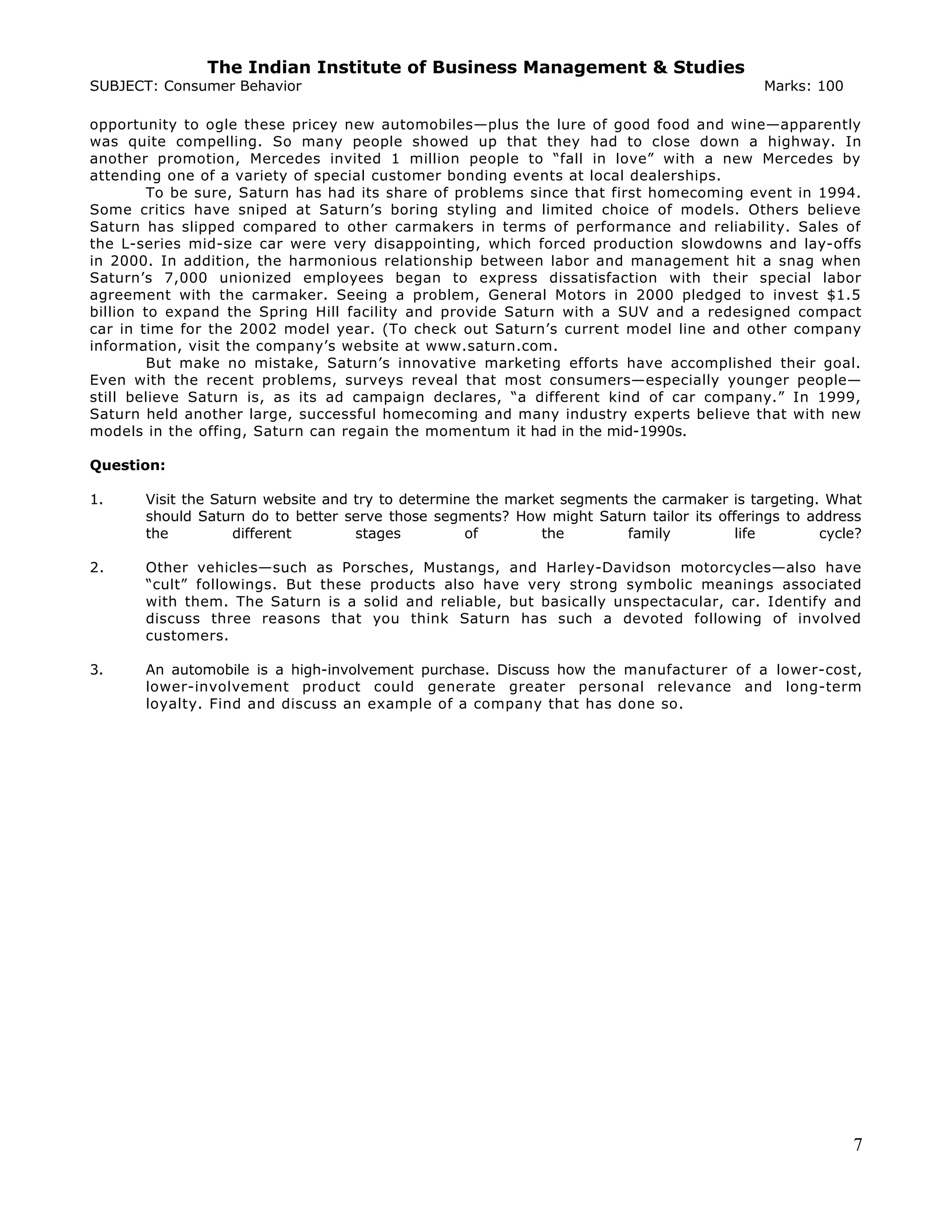 The Indian Institute of Business Management & Studies
SUBJECT: Consumer Behavior Marks: 100
opportunity to ogle these pricey new automobiles—plus the lure of good food and wine—apparently
was quite compelling. So many people showed up that they had to close down a highway. In
another promotion, Mercedes invited 1 million people to “fall in love” with a new Mercedes by
attending one of a variety of special customer bonding events at local dealerships.
To be sure, Saturn has had its share of problems since that first homecoming event in 1994.
Some critics have sniped at Saturn’s boring styling and limited choice of models. Others believe
Saturn has slipped compared to other carmakers in terms of performance and reliability. Sales of
the L-series mid-size car were very disappointing, which forced production slowdowns and lay-offs
in 2000. In addition, the harmonious relationship between labor and management hit a snag when
Saturn’s 7,000 unionized employees began to express dissatisfaction with their special labor
agreement with the carmaker. Seeing a problem, General Motors in 2000 pledged to invest $1.5
billion to expand the Spring Hill facility and provide Saturn with a SUV and a redesigned compact
car in time for the 2002 model year. (To check out Saturn’s current model line and other company
information, visit the company’s website at www.saturn.com.
But make no mistake, Saturn’s innovative marketing efforts have accomplished their goal.
Even with the recent problems, surveys reveal that most consumers—especially younger people—
still believe Saturn is, as its ad campaign declares, “a different kind of car company.” In 1999,
Saturn held another large, successful homecoming and many industry experts believe that with new
models in the offing, Saturn can regain the momentum it had in the mid-1990s.
Question:
1. Visit the Saturn website and try to determine the market segments the carmaker is targeting. What
should Saturn do to better serve those segments? How might Saturn tailor its offerings to address
the different stages of the family life cycle?
2. Other vehicles—such as Porsches, Mustangs, and Harley-Davidson motorcycles—also have
“cult” followings. But these products also have very strong symbolic meanings associated
with them. The Saturn is a solid and reliable, but basically unspectacular, car. Identify and
discuss three reasons that you think Saturn has such a devoted following of involved
customers.
3. An automobile is a high-involvement purchase. Discuss how the manufacturer of a lower-cost,
lower-involvement product could generate greater personal relevance and long-term
loyalty. Find and discuss an example of a company that has done so.
7
 