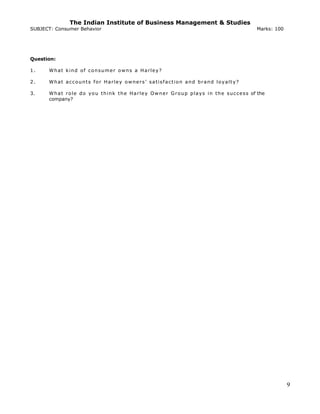 The Indian Institute of Business Management & Studies
SUBJECT: Consumer Behavior Marks: 100
Question:
1. What kind of consumer owns a Harley?
2. What accounts for Harley owners’ satisfaction and brand loyalty?
3. What role do you think the Harley Owner Group plays in the success of the
company?
9
 
