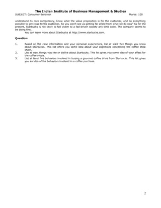 The Indian Institute of Business Management & Studies
SUBJECT: Consumer Behavior Marks: 100
understand its core competency, know what the value proposition is for the customer, and do everything
possible to get close to the customer. So you won’t see us getting far afield from what we do now” As for the
present, Starbucks is not likely to fall victim to a fad-driven society any time soon. The company seems to
be doing fine.
You can learn more about Starbucks at http://www.starbucks.com.
Question:
1. Based on the case information and your personal experiences, list at least five things you know
about Starbucks. This list offers you some idea about your cognitions concerning the coffee shop
chain.
2. List at least things you like or dislike about Starbucks. This list gives you some idea of your affect for
the coffee shops.
3. List at least five behaviors involved in buying a gourmet coffee drink from Starbucks. This list gives
you an idea of the behaviors involved in a coffee purchase.
2
 