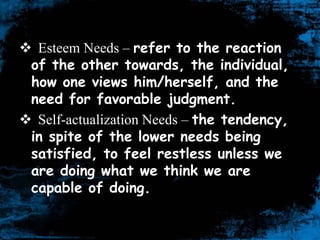  Esteem Needs – refer to the reaction
of the other towards, the individual,
how one views him/herself, and the
need for favorable judgment.
 Self-actualization Needs – the tendency,
in spite of the lower needs being
satisfied, to feel restless unless we
are doing what we think we are
capable of doing.
 
