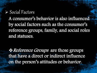  Social Factors
A consumer’s behavior is also influenced
by social factors such as the consumer’s
reference groups, family, and social roles
and statuses.
Reference Groups are those groups
that have a direct or indirect influence
on the person’s attitudes or behavior.
 