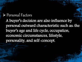  Personal Factors
A buyer’s decision are also influence by
personal outward characteristic such as: the
buyer’s age and life cycle, occupation,
economic circumstances, lifestyle,
personality, and self-concept.
 