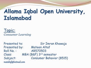 Allama Iqbal Open University, 
Islamabad 
Topic: 
Consumer Learning 
Presented to: Sir Imran Khawaja 
Presented by: Mateen Altaf 
Roll No. : AR570503 
Class: MBA (B&F) 3rd semester 
Subject: Consumer Behavior (8515) 
mataltaf@hotmail.com 
 