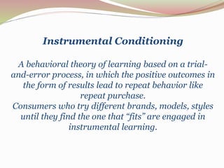 Instrumental Conditioning 
A behavioral theory of learning based on a trial-and- 
error process, in which the positive outcomes in 
the form of results lead to repeat behavior like 
repeat purchase. 
Consumers who try different brands, models, styles 
until they find the one that “fits” are engaged in 
instrumental learning. 
 