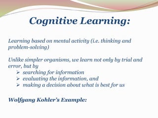 Cognitive Learning: 
Learning based on mental activity (i.e. thinking and 
problem-solving) 
Unlike simpler organisms, we learn not only by trial and 
error, but by 
 searching for information 
 evaluating the information, and 
 making a decision about what is best for us 
Wolfgang Kohler’s Example: 
 