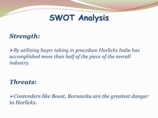 SWOT Analysis 
Strength: 
By utilizing buyer taking in procedure Horlicks India has 
accomplished more than half of the piece of the overall 
industry. 
Threats: 
Contenders like Boost, Borunvita are the greatest danger 
to Horlicks. 
 