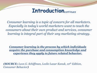 Introduction 
continues 
Consumer learning is a topic of concern for all marketers. 
Especially in today’s world marketers want to teach the 
consumers about their own product and services, consumer 
learning is integral part of their any marketing strategy. 
Consumer learning is the process by which individuals 
acquire the purchase and consumption knowledge and 
experience they apply to future related behavior. 
(SOURCE: Leon G. Schiffman, Leslie Lazar Kanuk, 10th Edition, 
Consumer Behavior) 
 