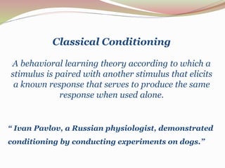 Classical Conditioning 
A behavioral learning theory according to which a 
stimulus is paired with another stimulus that elicits 
a known response that serves to produce the same 
response when used alone. 
“ Ivan Pavlov, a Russian physiologist, demonstrated 
conditioning by conducting experiments on dogs.” 
 