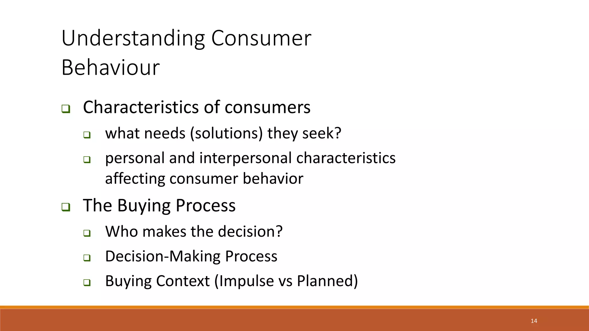 14
Understanding Consumer
Behaviour
 Characteristics of consumers
 what needs (solutions) they seek?
 personal and interpersonal characteristics
affecting consumer behavior
 The Buying Process
 Who makes the decision?
 Decision-Making Process
 Buying Context (Impulse vs Planned)
 