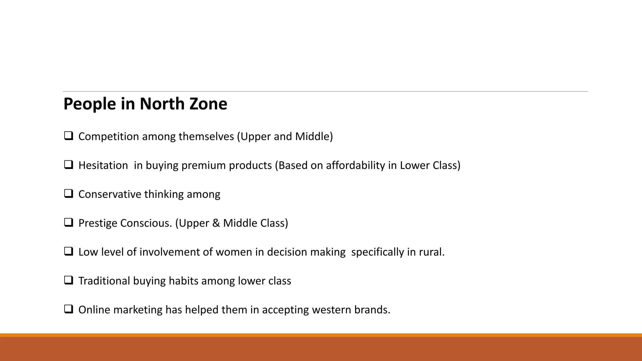 People in North Zone
 Competition among themselves (Upper and Middle)
 Hesitation in buying premium products (Based on affordability in Lower Class)
 Conservative thinking among
 Prestige Conscious. (Upper & Middle Class)
 Low level of involvement of women in decision making specifically in rural.
 Traditional buying habits among lower class
 Online marketing has helped them in accepting western brands.
 