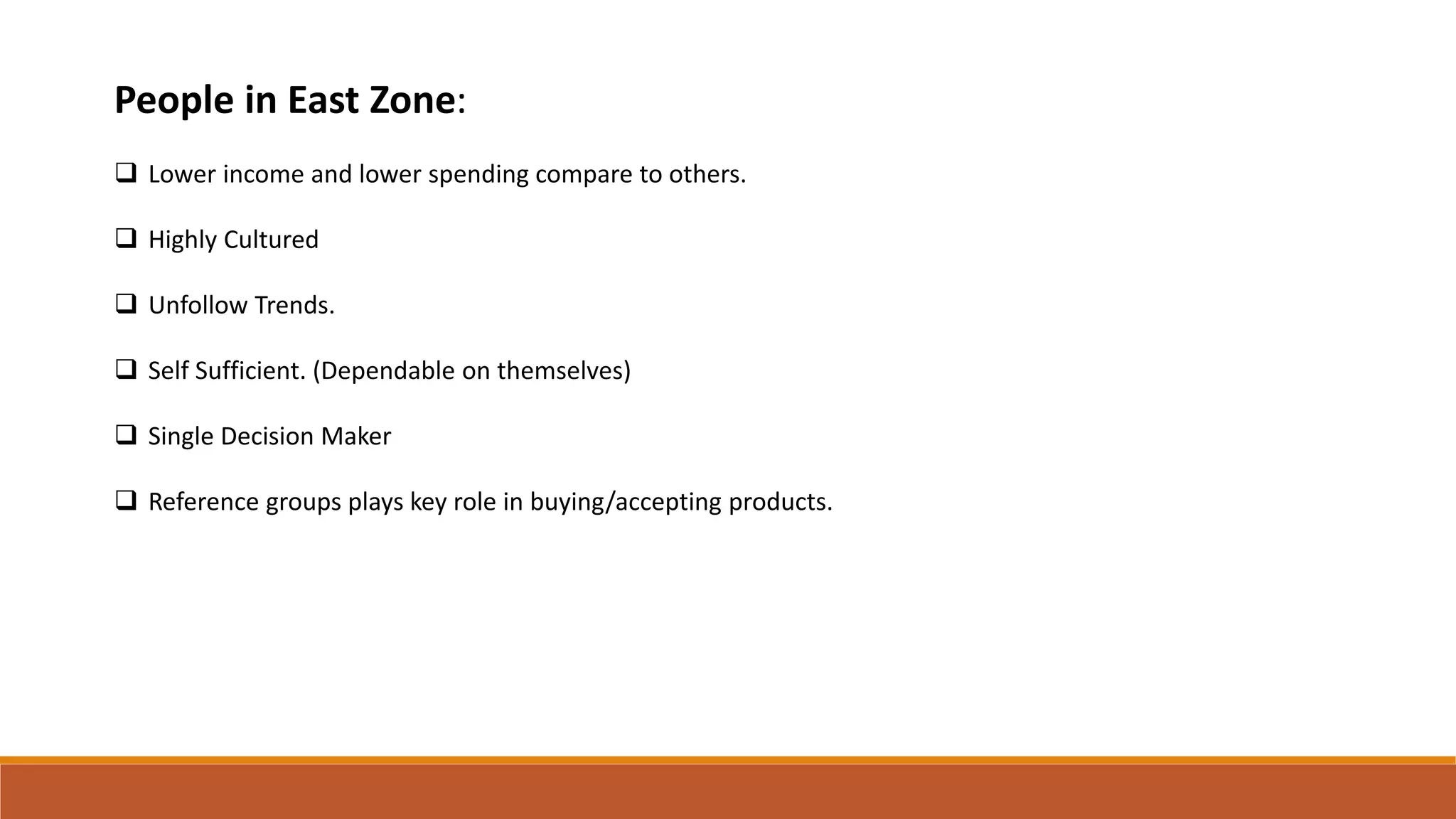 People in East Zone:
 Lower income and lower spending compare to others.
 Highly Cultured
 Unfollow Trends.
 Self Sufficient. (Dependable on themselves)
 Single Decision Maker
 Reference groups plays key role in buying/accepting products.
 