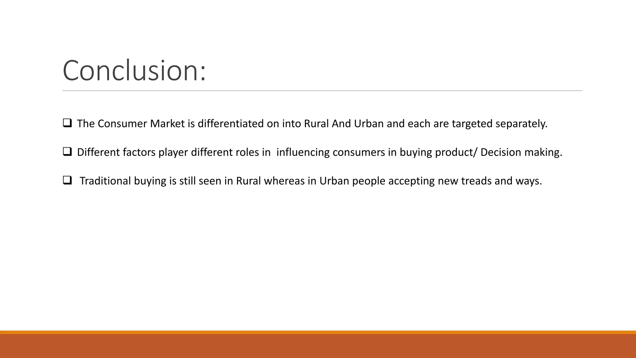 Conclusion:
 The Consumer Market is differentiated on into Rural And Urban and each are targeted separately.
 Different factors player different roles in influencing consumers in buying product/ Decision making.
 Traditional buying is still seen in Rural whereas in Urban people accepting new treads and ways.
 