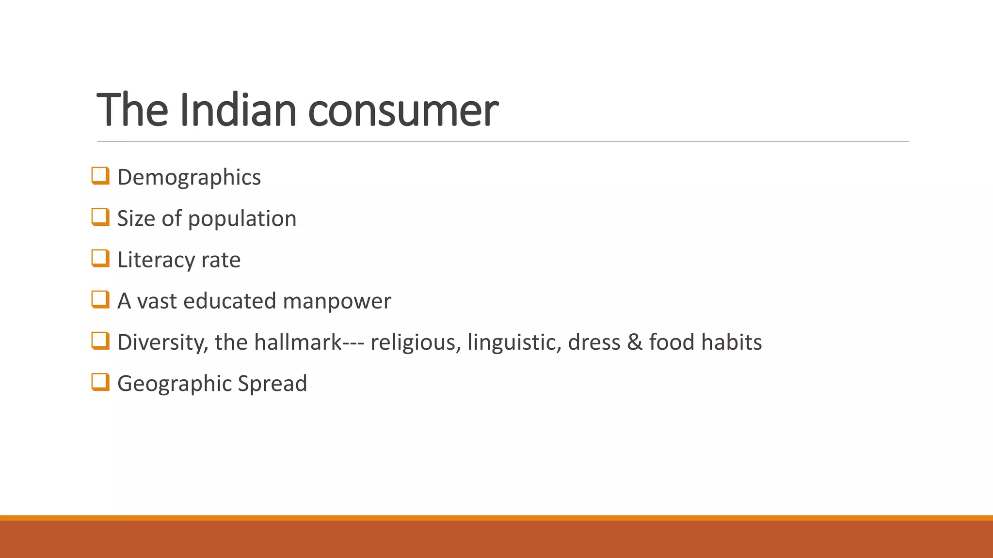 The Indian consumer
 Demographics
 Size of population
 Literacy rate
 A vast educated manpower
 Diversity, the hallmark--- religious, linguistic, dress & food habits
 Geographic Spread
 