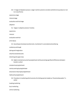 30. In 'stagesof adoptionprocess',stage inwhichcustomerconsiderswhethertotryproduct or not
to isclassifiedas
awarenessstage
intereststage
evaluationandtrial stage
adoption
31. 'stagesin adoptionprocess'involves
awareness
interest
evaluationandtrial
all of above
32. Accordingto brandpersonalitytraits,'excitement'isconcludedasbrandbeing
outdoorsyandtough
daringand imaginative
cheerful andwholesome
charmingand upperclass
33. Highlyinvolvedconsumerbuyingbehaviorwhile perceivingsignificantdifferencesbetween
brandsis called
complex buoyingbehavior
varietyseekingbuyingbehavior
dissonance reducingbuyingbehavior
habitual buyingbehavior
34. Procedure inmarketingwhichconsistsof enlistingopinionleadersas"brandambassadors"is
called
Leadingmarketing
buzz marketing
online marketing
 