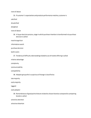 none of above
35. If customer's expectationsandproductsperformance matches,customeris
satisfied
dissatisfied
delighted
none of above
36. In buyerdecisionprocess,stage inwhichpurchase intentionistransformedintopurchase
decisioniscalled
needrecognition
informationsearch
purchase decision
both b andc
37. Tendencyof difficultunderstandingrelatedtouse of marketofferingiscalled
relative advantage
complexity
communicability
compatibility
38. Adoptergroupwhoissuspiciousof change isclassifiedas
late majority
earlymajority
laggard
earlyadopter
39. Remembrance of goodpointsthatare relatedto chosenbrandas comparedto competing
brandsis called
selective attention
selective distortion
 