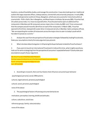 locations,conductfeasibilitystudies,andmanage the construction.Itwasalsolookingatnon-traditional
outletslike large corporate offices,railwaystations,cinemahallsanduniversitycampuses.Inearly2000,
Domino'shadopenedanoutletat Infosys,Bangalore,whichwasverysuccessful.Italsohadoutletsat
cinemahalls - PVRin Delhi,Rex inBangalore,andNew Empire inKolkata.ByJanuary2001, PizzaHut had
19 outletsacrossIndia.Ina move toexpandfurther,PizzaHutplannedtoopenanadditional five
restaurantsinMumbai and 30 restaurantsacross majorcitiesinIndia,by2001 end.Tricon announced
that the companywouldinvestRs.30milliononeachof the restaurants.InMarch 2001, PizzaHut
openeditsfirstthree-storeyed125-seaterdine-inrestaurantatJuhuinMumbai.Saida company official,
"We are expandingthe numberof restaurantsacrossthe majorcitiestocater to today'syouthwhich
has takento pizzasas a cuisine."
1. Analyse the case fromthe perspetiveof localizationstrategiesfollowedbyleadingPizzabrands.
State your assumptionsclearlyforeveryargumentyoupresent.
2. What role doesAdvertisingplanininfluencingthe buyerbehaviorrelatedtoPizzaPurchases?
3. If you were tolaunchan international PizzabrandinIndiaatthistime,whatinsightswouldyou
look out forwhile strategizingfromthe perspetiveof consumers'expectedbehavior?Clearlystate your
assumptionsaspart of your argument.
We AlsoProvide SYNOPSISANDPROJECT.
Contact www.kimsharma.co.inforbestandlowestcostsolutionor
Email:amitymbaassignment@gmail.com
Call:9971223030
1. Accordingto research,there are fourfactors thatinfluence consumerbuyerbehavior
psychological,personal,social,CRMsystems
cultural,organizational,personal,psychological
cultural,social,personal, psychological
none of the above
2. The psychological factorsinfluencingconsumerbehaviorare
motivation,perception,learning,beliefsandattitudes
culture,subculture,social class
reference groups,family,rolesandstatus
none of the above
 