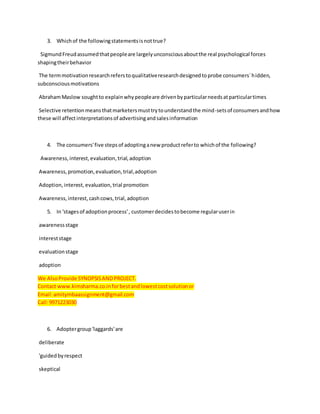 3. Whichof the followingstatementsisnottrue?
SigmundFreudassumedthatpeopleare largelyunconsciousaboutthe real psychological forces
shapingtheirbehavior
The termmotivationresearchreferstoqualitativeresearchdesignedtoprobe consumers`hidden,
subconsciousmotivations
AbrahamMaslow soughtto explainwhypeopleare drivenbyparticularneedsatparticulartimes
Selective retentionmeansthatmarketersmusttrytounderstandthe mind-setsof consumersandhow
these will affectinterpretationsof advertisingandsalesinformation
4. The consumers'five stepsof adoptinganew productreferto whichof the following?
Awareness,interest,evaluation,trial,adoption
Awareness,promotion,evaluation,trial,adoption
Adoption,interest, evaluation,trial promotion
Awareness,interest,cashcows,trial,adoption
5. In 'stagesof adoptionprocess', customerdecidestobecome regularuserin
awarenessstage
intereststage
evaluationstage
adoption
We AlsoProvide SYNOPSISAND PROJECT.
Contact www.kimsharma.co.inforbestandlowestcostsolutionor
Email:amitymbaassignment@gmail.com
Call:9971223030
6. Adoptergroup'laggards'are
deliberate
'guidedbyrespect
skeptical
 
