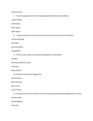 traditionbound
7. Social classgroup whichearnsthroughexceptional abilityisbestclassifiedas
uppermiddles
workingclass
loweruppers
upperuppers
8. Tendencytowhichresultsof innovationare communicatedtoothersisclassifiedas
relative advantage
divisibility
communicability
compatibility
9. Person'sownlivingorinteractingandactingpatternisclassifiedas
lifestyle
personalityandself concept
social class
None of above
10. Needsof customersare triggeredby
internal stimuli
external stimuli
both a and b
none of above
11. Group whichcan exertinfluencesonotherbecause of specializedknowledge andskillsiscalled
opinionleader
leadingadopters
influential
 