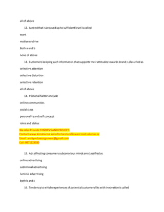 all of above
12. A needthatisarousedup to sufficientlevel iscalled
want
motive ordrive
Both a and b
none of above
13. Customerskeepingsuchinformationthatsupportstheirattitudestowardsbrandisclassifiedas
selective attention
selective distortion
selective retention
all of above
14. Personal factorsinclude
online communities
social class
personalityandself concept
rolesand status
We AlsoProvide SYNOPSISANDPROJECT.
Contact www.kimsharma.co.inforbestandlowestcostsolutionor
Email:amitymbaassignment@gmail.com
Call:9971223030
15. Adsaffectingconsumerssubconscious mindsare classifiedas
online advertising
subliminal advertising
luminal advertising
both b andc
16. Tendencytowhichexperiencesof potentialcustomersfitswithinnovationiscalled
 