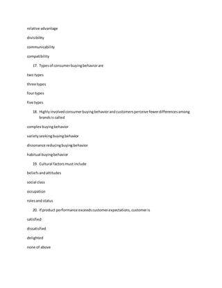 relative advantage
divisibility
communicability
compatibility
17. Typesof consumerbuyingbehaviorare
two types
three types
four types
five types
18. Highlyinvolvedconsumerbuyingbehaviorandcustomersperceive fewerdifferencesamong
brandsis called
complex buyingbehavior
varietyseekingbuyingbehavior
dissonance reducingbuyingbehavior
habitual buyingbehavior
19. Cultural factorsmustinclude
beliefsandattitudes
social class
occupation
rolesand status
20. If product performance exceedscustomerexpectations,customeris
satisfied
dissatisfied
delighted
none of above
 