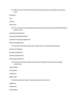 21. That minorstimuli whichdetermineswhenandhow customerwill respondincertainwayis
called
perception
cues
motives
both a and c
22. Lessinvolvedconsumerbuyingbehaviorinwhichcustomersperceive few differencesbetween
brandsis called
complex buoyingbehavior
varietyseekingbuyingbehavior
dissonance reducingbuyingbehavior
habitual buyingbehavior
23. Accordingto brandpersonalitytraits,'sophistication'isconcludedasbrandbeing
reliable andintelligent
daringand imaginative
cheerful andwholesome
charmingand upperclass
24. Social classwhorelyon relativesforassistance introubletimesandeconomicsupport
consideredas
uppermiddles
workingclass
middle class
upperuppers
25. Well knownbrand'Apple'isrelatedtobrandpersonalitytraitof
ruggedness
competence
sophistication
 