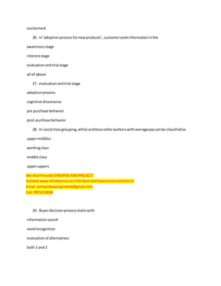 excitement
26. In 'adoptionprocessfornewproducts', customerseekinformationinthe
awarenessstage
intereststage
evaluationandtrial stage
all of above
27. evaluationandtrial stage
adoptionprocess
cognitive dissonance
pre purchase behavior
post-purchase behavior
28. In social classgrouping,white andblue collarworkerswithaveragepaycanbe classifiedas
uppermiddles
workingclass
middle class
upperuppers
We AlsoProvide SYNOPSISANDPROJECT.
Contact www.kimsharma.co.inforbestandlowestcostsolutionor
Email:amitymbaassignment@gmail.com
Call:9971223030
29. Buyerdecisionprocessstartswith
informationsearch
needrecognition
evaluationof alternatives
both 1 and 2
 