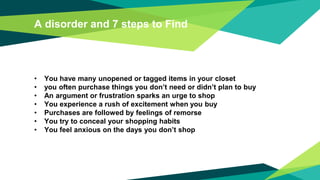 A disorder and 7 steps to Find
• You have many unopened or tagged items in your closet
• you often purchase things you don’t need or didn’t plan to buy
• An argument or frustration sparks an urge to shop
• You experience a rush of excitement when you buy
• Purchases are followed by feelings of remorse
• You try to conceal your shopping habits
• You feel anxious on the days you don’t shop
 