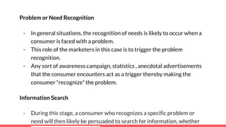 Problem or Need Recognition
- In general situations, the recognition of needs is likely to occur when a
consumer is faced with a problem.
- This role of the marketers in this case is to trigger the problem
recognition.
- Any sort of awareness campaign, statistics , anecdotal advertisements
that the consumer encounters act as a trigger thereby making the
consumer “recognize” the problem.
Information Search
- During this stage, a consumer who recognizes a specific problem or
need will then likely be persuaded to search for information, whether
 