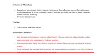 Evaluation of Alternatives
- Evaluation of alternatives is the third stage in the Consumer Buying Decision process. During this stage,
consumers evaluate all of their options on a scale of attributes which have the ability to deliver the benefit
that the customer is seeking.
- Consumer Decision rules
Purchase
- The consumer undertakes the test
Post Purchase Behaviour
- How the customer feels about a purchase will significantly influence whether he will purchase the product
again or consider other products within the brand repertoire.
- Cognitive dissonance is when the customer experiences feelings of post-purchase psychological tension or
anxiety.
- Some companies like to engage their consumers with post-purchase communications in an effort to influence
their feelings about their purchase and future purchases.
 