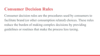 Consumer decision rules are the procedures used by consumers to
facilitate brand (or other consumption related) choices. These rules
reduce the burden of making complex decisions by providing
guidelines or routines that make the process less taxing.
Consumer Decision Rules
 