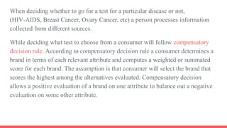 When deciding whether to go for a test for a particular disease or not,
(HIV-AIDS, Breast Cancer, Ovary Cancer, etc) a person processes information
collected from different sources.
While deciding what test to choose from a consumer will follow compensatory
decision rule. According to compensatory decision rule a consumer determines a
brand in terms of each relevant attribute and computes a weighted or summated
score for each brand. The assumption is that consumer will select the brand that
scores the highest among the alternatives evaluated. Compensatory decision
allows a positive evaluation of a brand on one attribute to balance out a negative
evaluation on some other attribute.
 