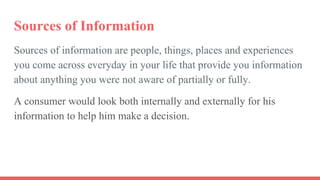 Sources of Information
Sources of information are people, things, places and experiences
you come across everyday in your life that provide you information
about anything you were not aware of partially or fully.
A consumer would look both internally and externally for his
information to help him make a decision.
 