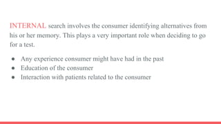 INTERNAL search involves the consumer identifying alternatives from
his or her memory. This plays a very important role when deciding to go
for a test.
● Any experience consumer might have had in the past
● Education of the consumer
● Interaction with patients related to the consumer
 