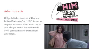Advertisements
Philips India has launched a ‘Husband
Initiated Movement’ or ‘HIM’, in a move
to spread awareness about breast cancer.
This ad urges men to ensure that their
wives get breast cancer examinations
done timely.
 
