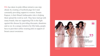 Elle has taken its pink ribbon initiative one step
ahead, by creating a Facebook page for it and
constantly providing support to women. Sonam
Kapoor, is their Brand Ambassador who is helping
them spread the word as well. They have tied up with
many brands, that are supporting Elle in the fight
against this disease by providing discounts, donations
and so on. In a unique initiative by Elle India, people
have to post their selfies wearing pink in support of
breast cancer awareness.
 