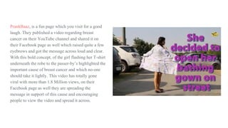 PrankBaaz, is a fun page which you visit for a good
laugh. They published a video regarding breast
cancer on their YouTube channel and shared it on
their Facebook page as well which raised quite a few
eyebrows and got the message across loud and clear.
With this bold concept, of the girl flashing her T-shirt
underneath the robe to the passer-by’s highlighted the
important cause of breast cancer and which no-one
should take it lightly. This video has totally gone
viral with more than 1.8 Million views, on their
Facebook page as well they are spreading the
message in support of this cause and encouraging
people to view the video and spread it across.
 