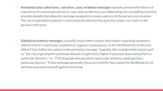 - Anecdotal (also called story, narrative, case,) evidence messages typically present the history or
experience of a particular person or case, and usually focus on elaborating one compelling case that
provides details that allow the message recipient to create a picture of the person and situation.
The use of anecdotal evidence is believed to be effective because the reader can relate to the
person in the story.
- Statistical evidence messages (scientific) most often contain information regarding someone’s
relative risk for a particular condition or negative consequence, or the likelihood of a protective
effect if they follow the advice in the particular message. Typically, this includes information such
as ‘‘the risk of getting this particular disease is eight times higher if someone does not perform a
particular behavior,’’ or ‘‘75% of people who perform a particular behavior avoid getting a
particular disease.’’ These messages generally focus on scientific facts about the likelihood of risk
and how to protect oneself against the threat.
 
